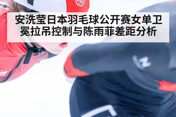 安洗莹日本羽毛球公开赛女单卫冕拉吊控制与陈雨菲差距分析
